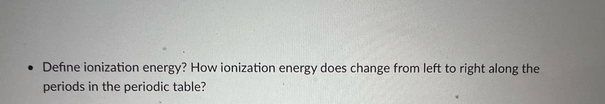 • Define ionization energy? How ionization energy does change from left to right along the
periods in the periodic table?
