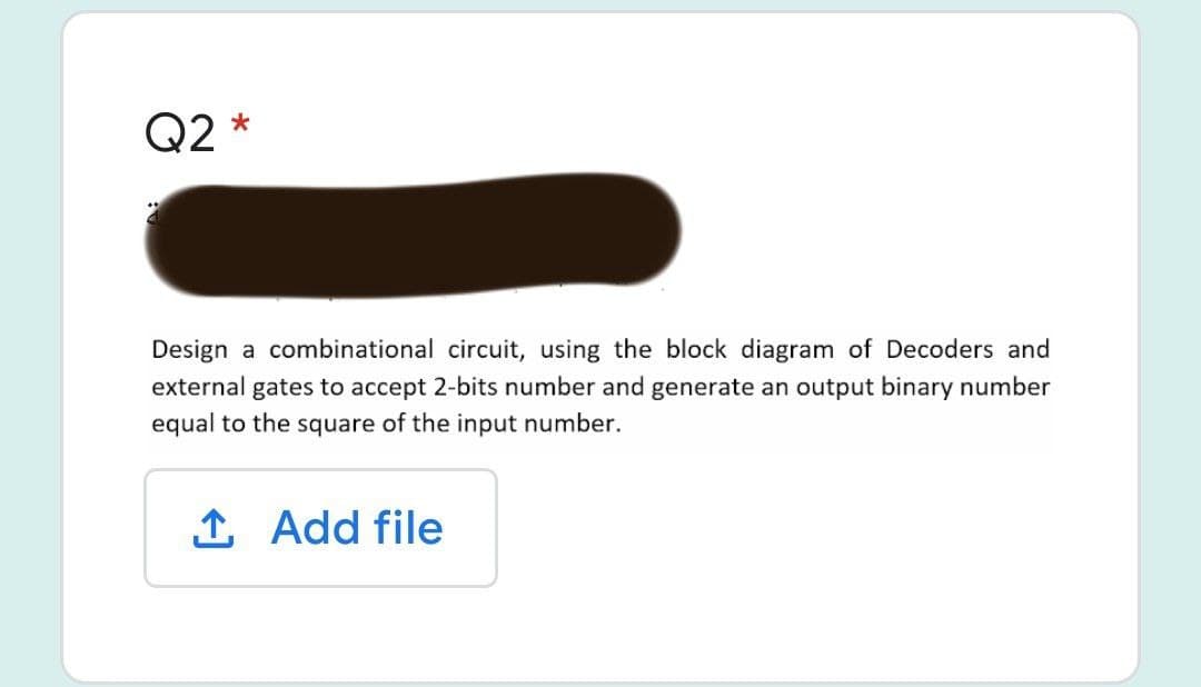 Q2 *
Design a combinational circuit, using the block diagram of Decoders and
external gates to accept 2-bits number and generate an output binary number
equal to the square of the input number.
1 Add file
