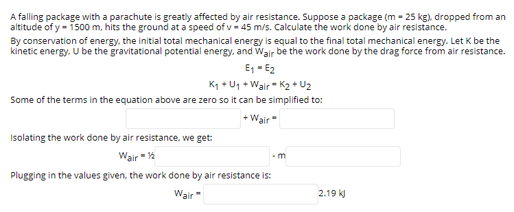 A falling package with a parachute is greatly affected by air resistance. Suppose a package (m = 25 kg), dropped from an
altitude of y = 1500 m, hits the ground at a speed of v = 45 m/s. Calculate the work done by air resistance.
By conservation of energy, the initial total mechanical energy is equal to the final total mechanical energy. Let K be the
kinetic energy. U be the gravitational potential energy, and Wair be the work done by the drag force from air resistance.
E1 = E2
Kq + U1 + Wair = K2 + U2
Some of the terms in the equation above are zero so it can be simplified to:
+ Wair =
Isolating the work done by air resistance, we get:
Wair = 12
- m
Plugging in the values given, the work done by air resistance is:
Wair
2.19 k)

