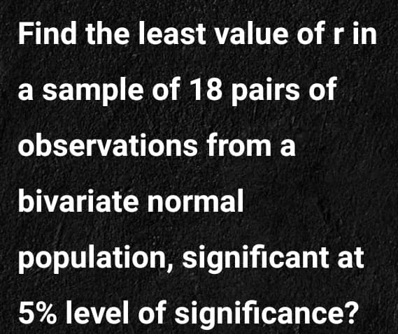 Find the least value of r in
a sample of 18 pairs of
observations from a
bivariate normal
population, significant at
5% level of significance?
