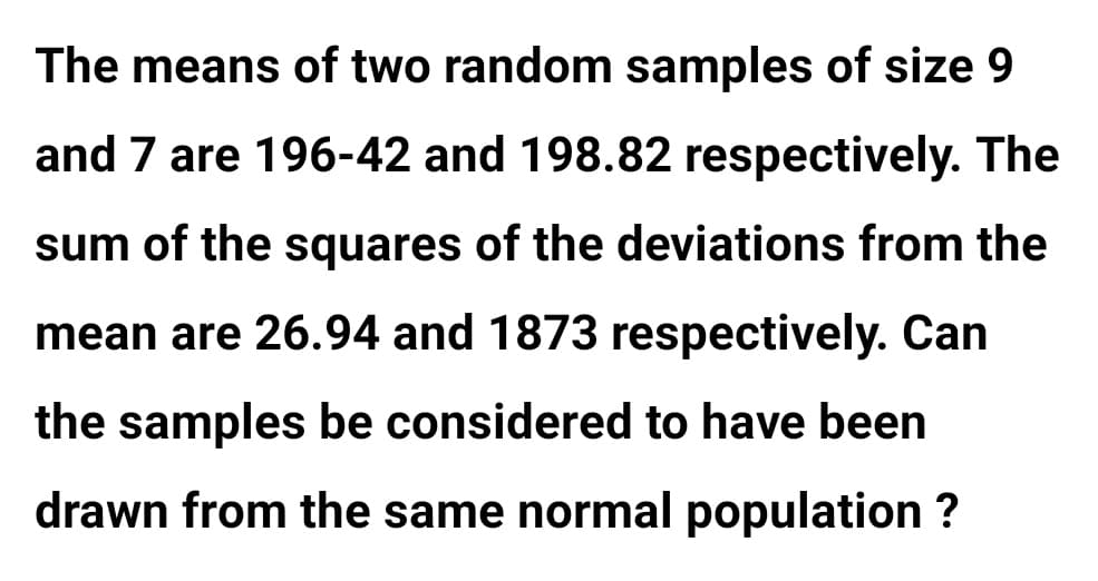 The means of two random samples of size 9
and 7 are 196-42 and 198.82 respectively. The
sum of the squares of the deviations from the
mean are 26.94 and 1873 respectively. Can
the samples be considered to have been
drawn from the same normal population ?
