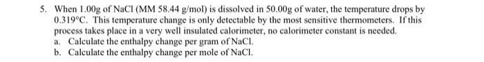 5. When 1.00g of NaCl (MM 58.44 g/mol) is dissolved in 50.00g of water, the temperature drops by
0.319°C. This temperature change is only detectable by the most sensitive thermometers. If this
process takes place in a very well insulated calorimeter, no calorimeter constant is needed.
a. Calculate the enthalpy change per gram of NaCl.
b. Calculate the enthalpy change per mole of NaCl.
