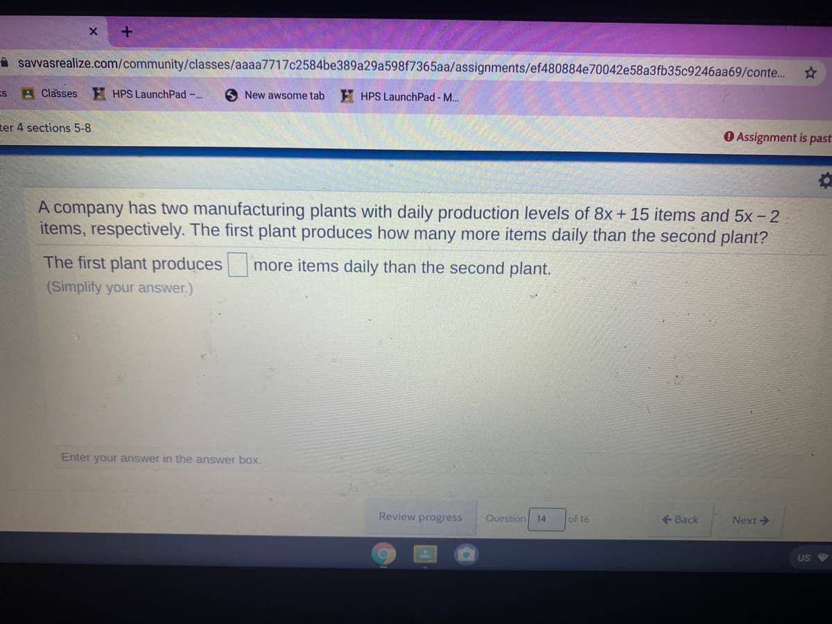 A savvasrealize.com/community/classes/aaaa7717c2584be389a29a598f7365aa/assignments/ef480884e70042e58a3fb35c9246aa69/conte..
ES A Classes E HPS LaunchPad -..
S New awsome tab
E HPS LaunchPad - M..
ter 4 sections 5-8
O Assignment is past
A company has two manufacturing plants with daily production levels of 8x+ 15 items and 5x- 2
items, respectively. The first plant produces how many more items daily than the second plant?
The first plant produces
more items daily than the second plant.
(Simplify your answer.)
Enter your answer in the answer box.
Review progress
Question 14
of 16
+ Back
Next>
US
