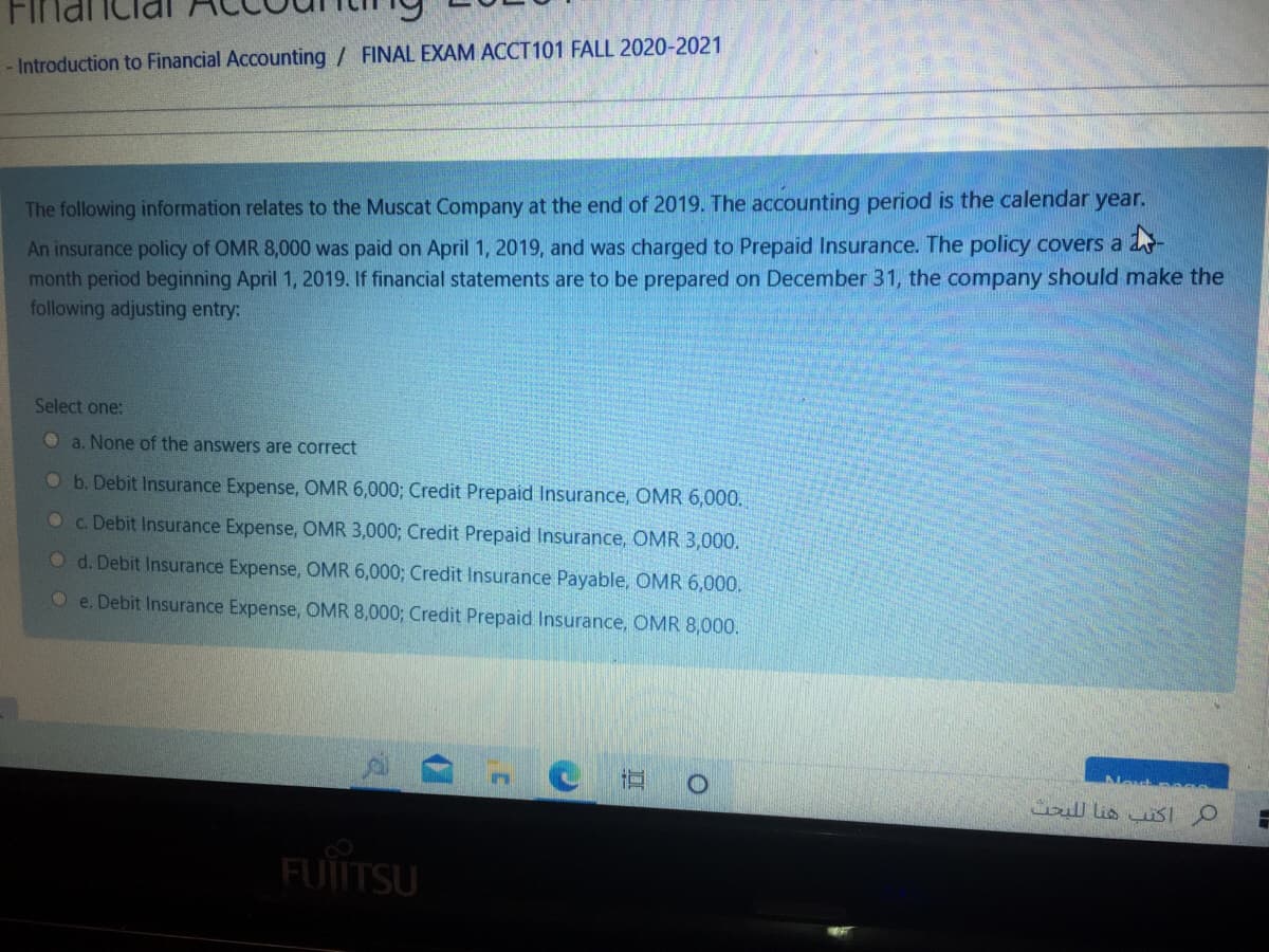 - Introduction to Financial Accounting / FINAL EXAM ACCT101 FALL 2020-2021
The following information relates to the Muscat Company at the end of 2019. The accounting period is the calendar year.
An insurance policy of OMR 8,000 was paid on April 1, 2019, and was charged to Prepaid Insurance. The policy covers a 2-
month period beginning April 1, 2019. If financial statements are to be prepared on December 31, the company should make the
following adjusting entry:
Select one:
Oa. None of the answers are correct
O b. Debit Insurance Expense, OMR 6,000; Credit Prepaid Insurance, OMR 6,000.
Oc. Debit Insurance Expense, OMR 3,000; Credit Prepaid Insurance, OMR 3,000.
O d. Debit Insurance Expense, OMR 6,000; Credit Insurance Payable, OMR 6,000.
O e. Debit Insurance Expense, OMR 8,000; Credit Prepaid Insurance, OMR 8,000.
Nesto ge
FUIITSU
