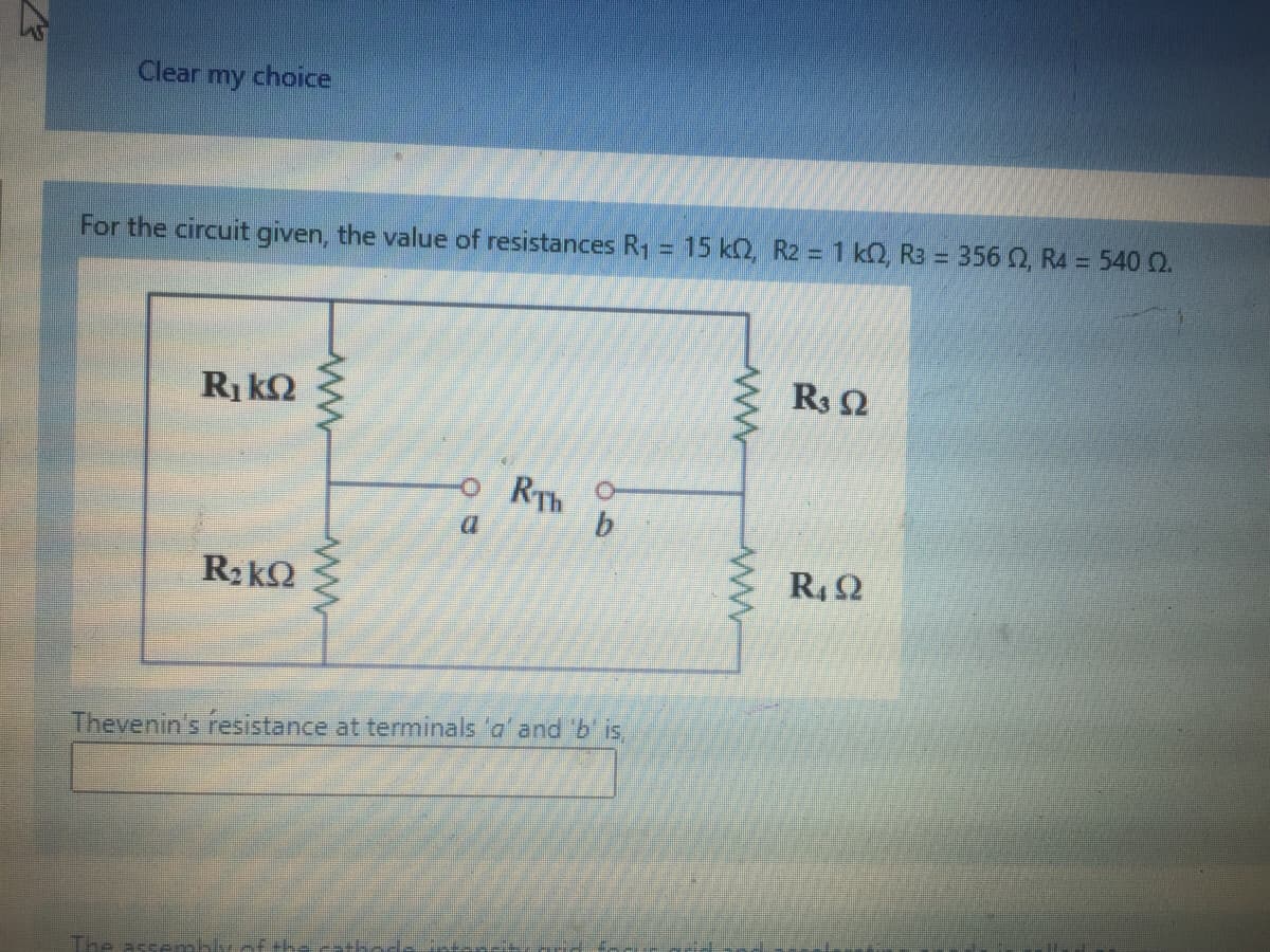 Clear
my
choice
For the circuit given, the value of resistances R1 = 15 kQ, R2 = 1 k2, R3 = 356 0, R4 = 540 Q.
R3 2
Ri kQ
RTh
b.
R, 2
Thevenin's resistance at terminals 'a' and b' is
The
ww-
