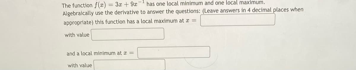 has one local minimum and one local maximum.
The function f(x)
Algebraically use the derivative to answer the questions: (Leave answers in 4 decimal places when
= 3x + 9x
appropriate) this function has a local maximum at x =
with value
and a local minimum at x =
with value
