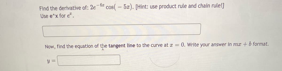 Find the derivative of: 2e-0 cos( – 5x). [Hint: use product rule and chain rule!]
– 6z
Use e^x for e.
Now, find the equation of tỷie tangent line to the curve at x = 0. Write your answer in mx + b format.
y =

