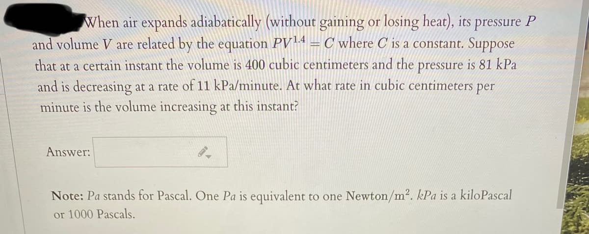 When air expands adiabatically (without gaining or losing heat), its pressure P
and volume V are related by the equation PV14 =C where C is a constant. Suppose
that at a certain instant the volume is 400 cubic centimeters and the pressure is 81 kPa
and is decreasing at a rate of 11 kPa/minute. At what rate in cubic centimeters per
minute is the volume increasing at this instant?
Answer:
Note: Pa stands for Pascal. One Pa is equivalent to one Newton/m2. kPa is a kiloPascal
or 1000 Pascals.
