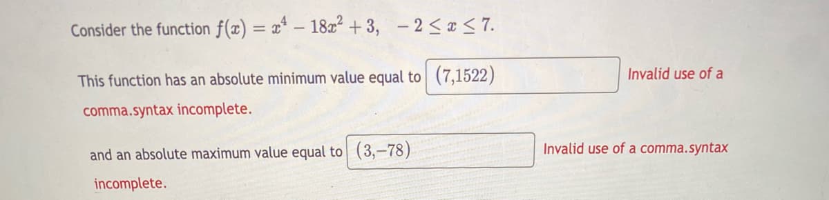Consider the function f(x) = x* – 182 + 3, - 2 <x < 7.
Invalid use of a
This function has an absolute minimum value equal to (7,1522)
comma.syntax incomplete.
and an absolute maximum value equal to (3,-78)
Invalid use of a comma.syntax
incomplete.
