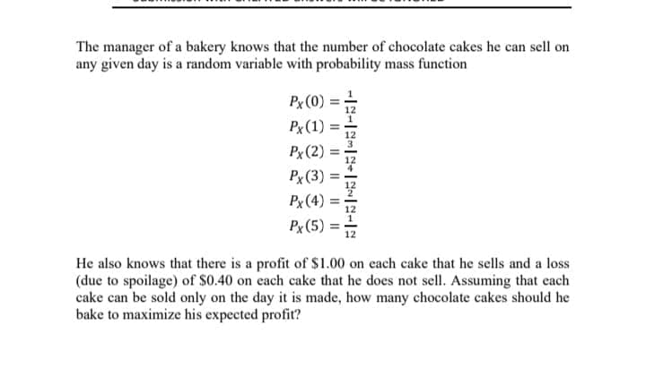 The manager of a bakery knows that the number of chocolate cakes he can sell on
any given day is a random variable with probability mass function
Px (0)
Px (1)
Px (2)
Px (3) =
Px (4)
Px (5)
He also knows that there is a profit of $1.00 on each cake that he sells and a loss
(due to spoilage) of $0.40 on each cake that he does not sell. Assuming that each
cake can be sold only on the day it is made, how many chocolate cakes should he
bake to maximize his expected profit?
II
