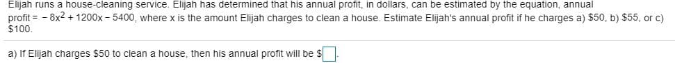 Elijah runs a house-cleaning service. Elijah has determined that his annual profit, in dollars, can be estimated by the equation, annual
profit = - 8x2 + 1200x - 5400, where x is the amount Elijah charges to clean a house. Estimate Elijah's annual profit if he charges a) $50, b) $55, or c)
$100,
a) If Elijah charges $50 to clean a house, then his annual profit will be $
