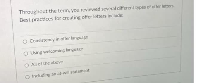 Throughout the term, you reviewed several different types of offer letters.
Best practices for creating offer letters include:
Consistency in offer language
O Using welcoming language
All of the above
O Including an at-will statement
