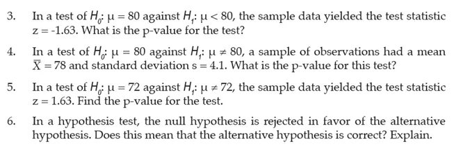In a test of H; u = 80 against H,: u < 80, the sample data yielded the test statistic
z= -1.63. What is the p-value for the test?
In a test of H,; u = 80 against H,: u z 80, a sample of observations had a mean
X = 78 and standard deviation s = 4.1. What is the p-value for this test?
In a test of H, u = 72 against H,; u = 72, the sample data yielded the test statistic
z = 1.63. Find the p-value for the test.
In a hypothesis test, the null hypothesis is rejected in favor of the alternative
hypothesis. Does this mean that the alternative hypothesis is correct? Explain.
3.
4.
5.
6.
