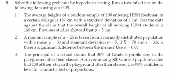 Solve the following problems by hypothesis testing. Run a two-tailed test on the
following data using a = 0.05.
The average heights of a random sample of 100 entering HRM freshman of
a certain college is 157 cm with a standard deviation of 8 cm. Test the data
against the claim that the overall height of all entering HRM students is
160 cm. Previous studies showed that o = 5 cm.
A random sample of n = 25 is taken from a normally distributed population
with a mean u = 80 and standard deviation o = 5. If X = 78 and s = 3.6, is
there a significant difference between the means? Use a = 0.05.
3. The principal of a school claims that 30% of Grade 3 pupils stay in the
playground after their classes. A survey among 500 Grade 3 pupils revealed
that 150 of them stay in the playground after their classes. Use 95% confidence
level to conduct a test of proportions.
