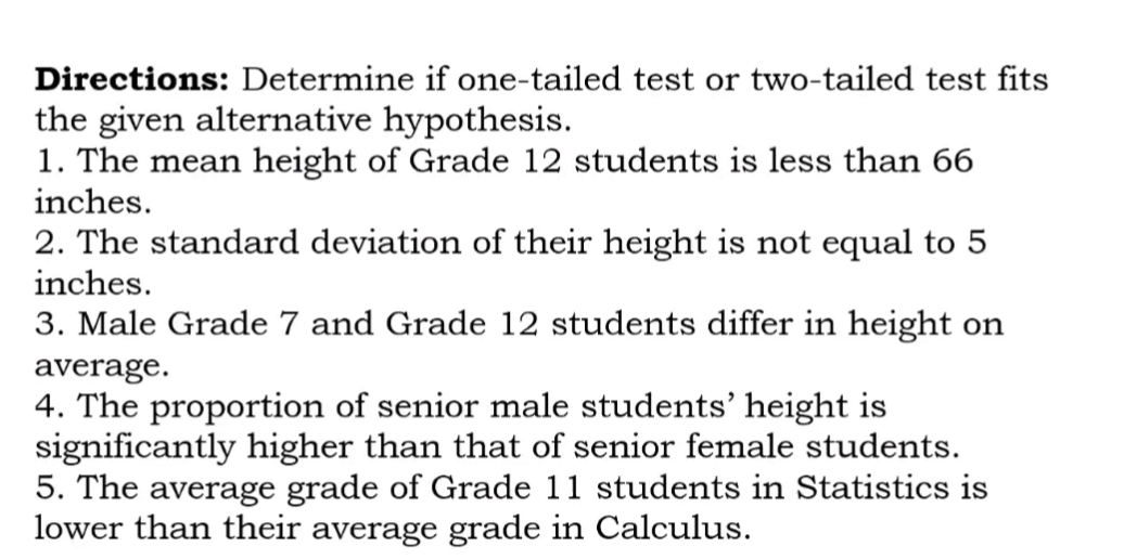 Directions: Determine if one-tailed test or two-tailed test fits
the given alternative hypothesis.
1. The mean height of Grade 12 students is less than 66
inches.
2. The standard deviation of their height is not equal to 5
inches.
3. Male Grade 7 and Grade 12 students differ in height on
average.
4. The proportion of senior male students' height is
significantly higher than that of senior female students.
5. The average grade of Grade 11 students in Statistics is
lower than their average grade in Calculus.
