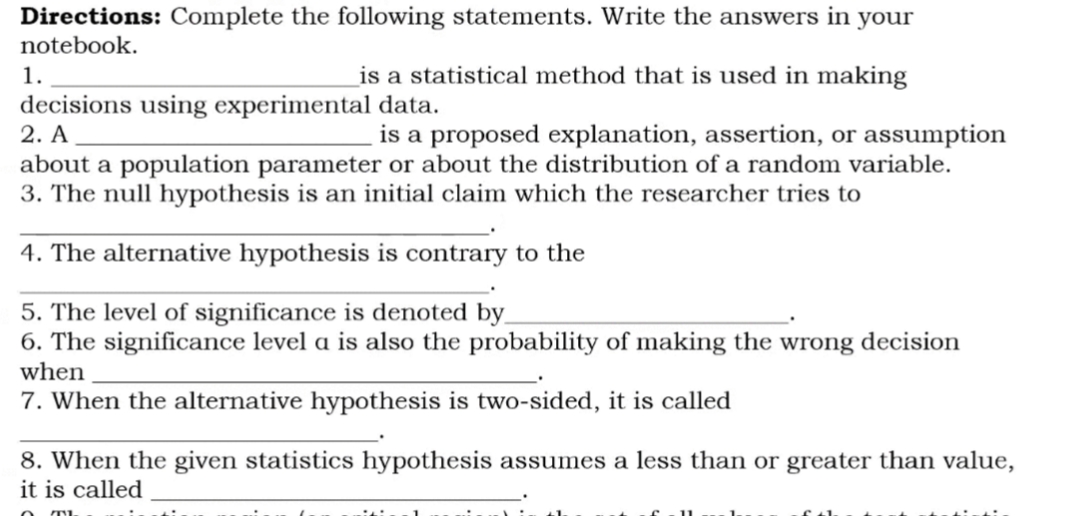 Directions: Complete the following statements. Write the answers in your
notebook.
1.
is a statistical method that is used in making
decisions using experimental data.
2. A
about a population parameter or about the distribution of a random variable.
3. The null hypothesis is an initial claim which the researcher tries to
is a proposed explanation, assertion, or assumption
4. The alternative hypothesis is contrary to the
5. The level of significance is denoted by_
6. The significance level a is also the probability of making the wrong decision
when
7. When the alternative hypothesis is two-sided, it is called
8. When the given statistics hypothesis assumes a less than or greater than value,
it is called
