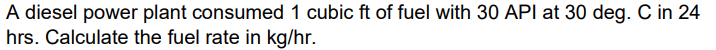 A diesel power plant consumed 1 cubic ft of fuel with 30 API at 30 deg. C in 24
hrs. Calculate the fuel rate in kg/hr.
