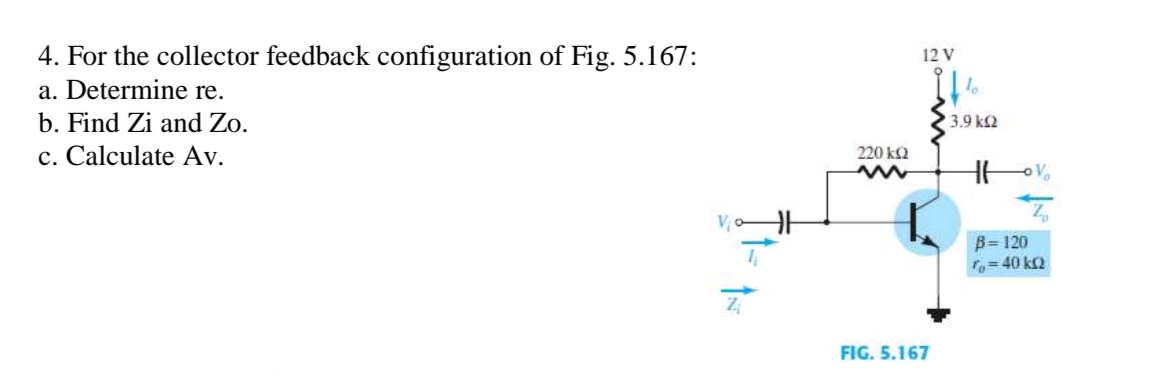 4. For the collector feedback configuration of Fig. 5.167:
a. Determine re.
b. Find Zi and Zo.
c. Calculate Av.
ÎN
HH
12 V
220 ΚΩ
www
FIG. 5.167
If %
13.9 ΚΩ
H6
B=120
To=40 kQ
V₂