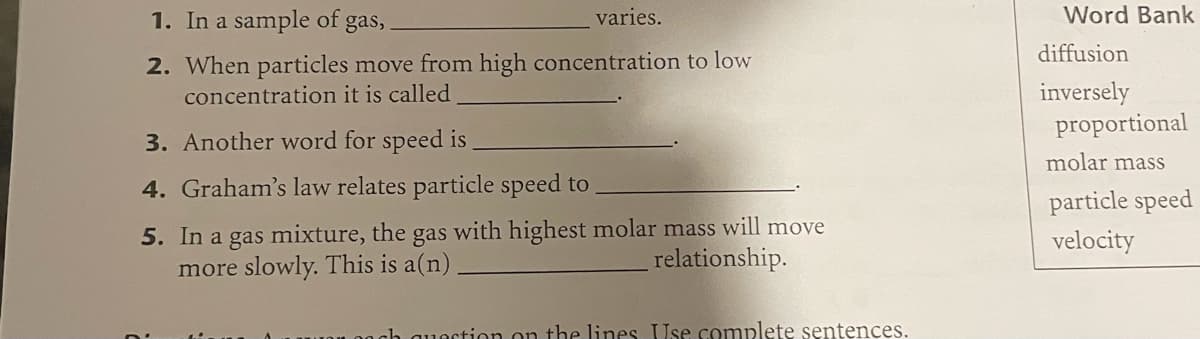 1. In a sample of gas,
varies.
Word Bank
diffusion
2. When particles move from high concentration to low
concentration it is called
inversely
proportional
3. Another word for speed is
molar mass
4. Graham's law relates particle speed to
particle speed
5. In a gas mixture, the gas with highest molar mass will move
more slowly. This is a(n)
velocity
relationship.
quection on the lines Use complete sentences.
