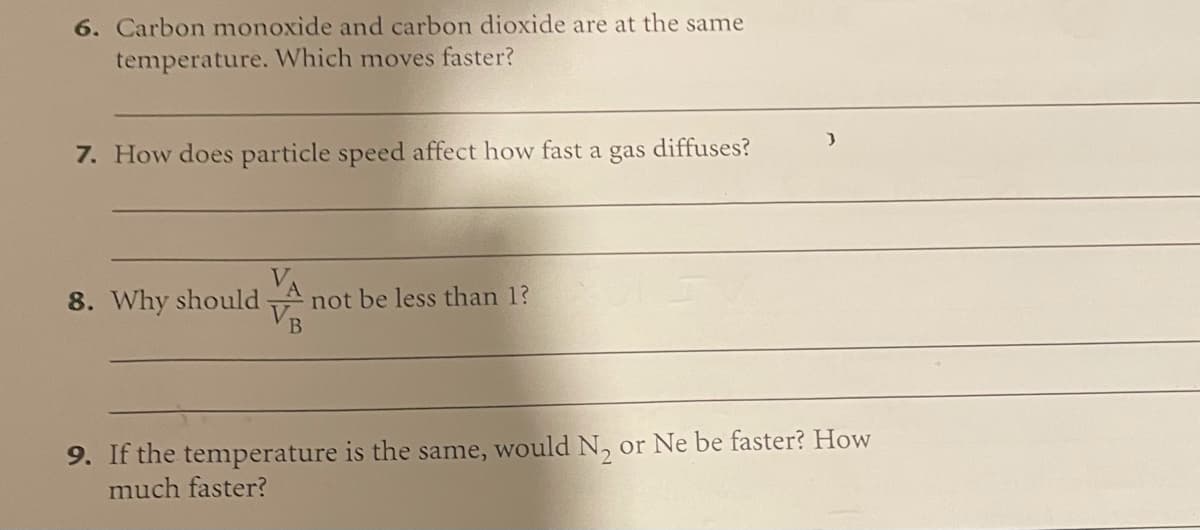 6. Carbon monoxide and carbon dioxide are at the same
temperature. Which moves faster?
7. How does particle speed affect how fast a gas
diffuses?
8. Why should
not be less than 1?
9. If the temperature is the same, would N, or Ne be faster? How
much faster?
