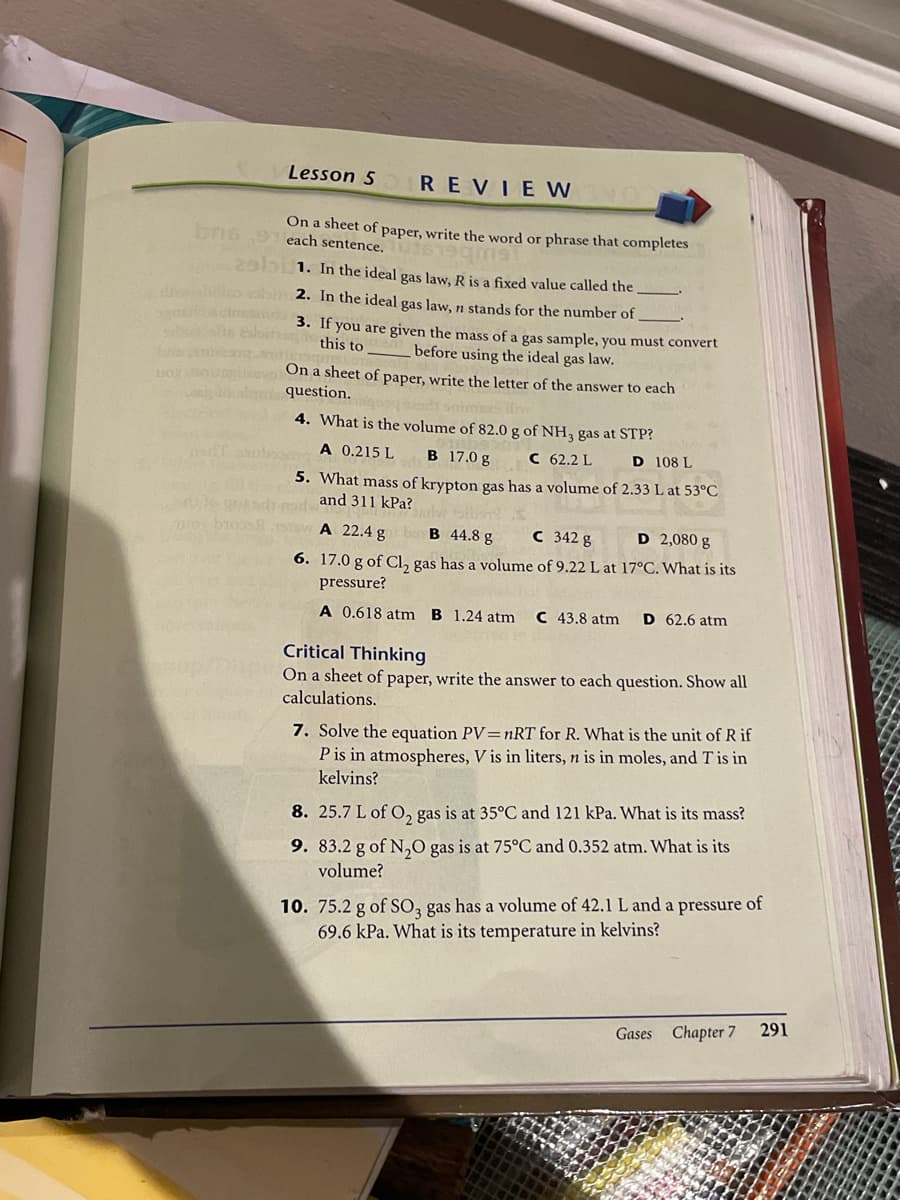 Lesson 5
REVIE W
On a sheet of paper, write the word or phrase that completes
bris9 each sentence. 3619gms
2abi 1. In the ideal gas law, R is a fixed value called the
losob 2. In the ideal gas law, n stands for the number of
a don 3. If you are given the mass of a gas sample, you must convert
this to
before using the ideal gas law.
On a sheet of paper, write the letter of the answer to each
question.
od snim
4. What is the volume of 82.0 g of NH, gas at STP?
A 0.215 L
B 17.0 g
C 62.2 L
D 108 L
5. What mass of krypton gas has a volume of 2.33 L at 53°C
and 311 kPa?
wo
A 22.4 g
B 44.8 g
C 342 g
D 2,080 g
6. 17.0 g of CI, gas has a volume of 9.22 L at 17°C. What is its
pressure?
A 0.618 atm B 1.24 atm
C 43.8 atm
D 62.6 atm
Critical Thinking
On a sheet of paper, write the answer to each question. Show all
calculations.
7. Solve the equation PV=nRT for R. What is the unit of Rif
P is in atmospheres, V is in liters, n is in moles, and T is in
kelvins?
8. 25.7 L of O, gas is at 35°C and 121 kPa. What is its mass?
9. 83.2 g of N,0 gas is at 75°C and 0.352 atm. What is its
volume?
10. 75.2 g of SO, gas has a volume of 42.1 L and a pressure of
69.6 kPa. What is its temperature in kelvins?
291
Gases
Chapter 7
