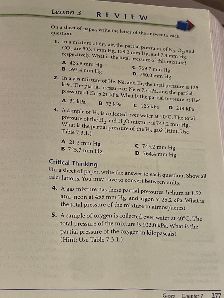 Lesson 3
REVIE W
On a sheet of paper, write the letter of the answer to each
question.
1. In a mixture of dry air, the partial pressures of N,,02, and
CO, are 593.4 mm Hg, 159.2 mm Hg, and 7.4 mm Hg,
respectively. What is the total pressure of this mixture?
A 426.8 mm Hg
B 593.4 mm Hg
C 759.7 mm Hg
D 760.0 mm Hg
2. In a gas mixture of He, Ne, and Kr, the total pressure is 125
kPa. The partial pressure of Ne is 73 kPa, and the partial
pressure of Kr is 21 kPa. What is the partial pressure of He?
A 31 kPa
B 73 kPa
C 125 kPa
D 219 kPa
3. A sample of H, is collected over water at 20°C. The total
pressure of the H, and H,0 mixture is 743.2 mm Hg.
What is the partial pressure of the H, gas? (Hint: Use
Table 7.3.1.)
A 21.2 mm Hg
B 725.7 mm Hg
C 743.2 mm Hg
D 764.4 mm Hg
Critical Thinking
On a sheet of paper, write the answer to each question. Show all
calculations. You may have to convert between units.
4. A gas mixture has these partial pressures: helium at 1.52
atm, neon at 455 mm Hg, and argon at 25.2 kPa. What is
the total pressure of the mixture in atmospheres?
5. A sample of oxygen is collected over water at 40°C. The
total pressure of the mixture is 102.0 kPa. What is the
partial pressure of the oxygen in kilopascals?
(Hint: Use Table 7.3.1.)
Chapter 7
277
Gases
