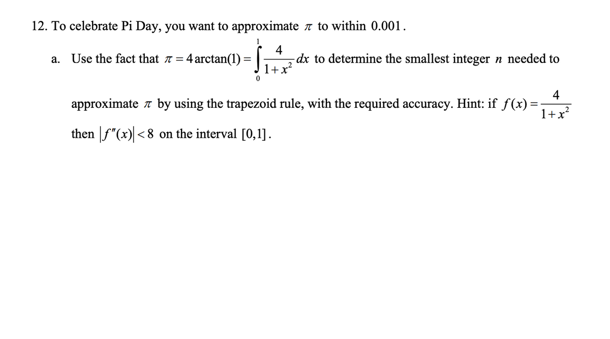 12. To celebrate Pi Day, you want to approximate a to within 0.001.
4
Use the fact that a = 4 arctan(1)
-dx to determine the smallest integer n needed to
а.
2
+x*
4
approximate a by using the trapezoid rule, with the required accuracy. Hint: if f(x)
1+x?
then f"(x) <8 on the interval [0,1].
