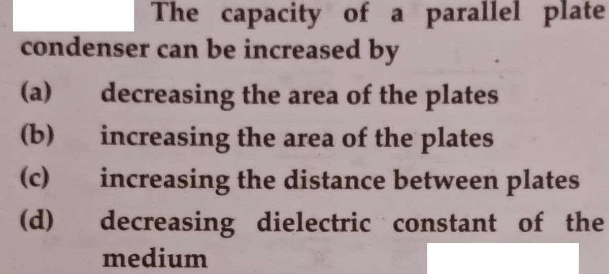 The capacity of a parallel plate
condenser can be increased by
(a)
decreasing the area of the plates
(b)
increasing the area of the plates
(c)
increasing the distance between plates
(d)
decreasing dielectric constant of the
medium
