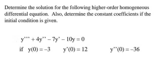Determine the solution for the following higher-order homogeneous
differential equation. Also, determine the constant coefficients if the
initial condition is given.
y"" +4y" -7y - 10y = 0
if y(0)=-3 y'(0) = 12
y" (0) = -36