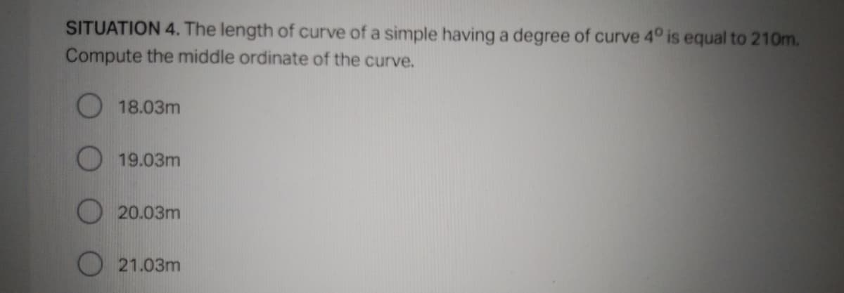 SITUATION 4. The length of curve of a simple having a degree of curve 4° is equal to 210m.
Compute the middle ordinate of the curve.
O 18.03m
19.03m
20.03m
21.03m