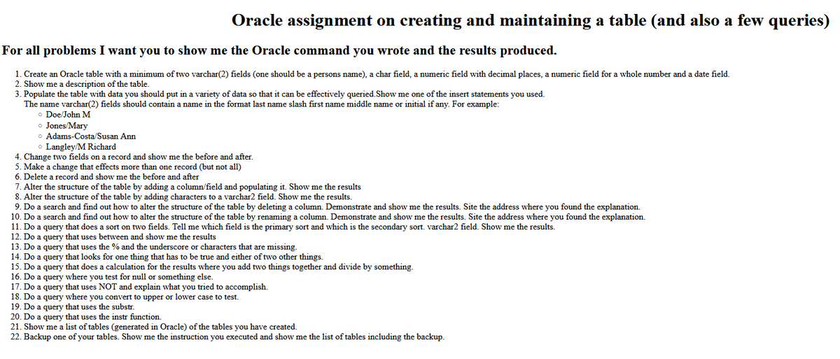 Oracle assignment on creating and maintaining a table (and also a few queries)
For all problems I want you to show me the Oracle command you wrote and the results produced.
1. Create an Oracle table with a minimum of two varchar(2) fields (one should be a persons name), a char field, a numeric field with decimal places,
2. Show me a description of the table.
3. Populate the table with data you should put in a variety of data so that it can be effectively queried.Show me one of the insert statements you used.
numeric field for a whole number and a date field
The name varchar(2) fields should contain a name in the format last name slash first name middle name or initial if any. For example:
o Doe/John M
o Jones/Mary
o Adams-Costa/Susan Ann
Langley/M Richard
4. Change two fields on a record and show me the before and after.
5. Make a change that effects more than one record (but not all)
6. Delete a record and show me the before and after
7. Alter the structure of the table by adding a column/field and populating it. Show me the results
8. Alter the structure of the table by adding characters to a varchar2 field. Show me the results.
9. Do a search and find out how to alter the structure of the table by deleting a column. Demonstrate and show me the results. Site the address where you found the explanation.
10. Do a search and find out how to alter the structure of the table by renaming a column. Demonstrate and show me the results. Site the address where you found the explanation.
11. Do a query that does a sort on two fields. Tell me which field is the primary sort and which is the secondary sort. varchar2 field. Show me the results.
12. Do a query that uses between and show me the results
13. Do a query that uses the % and the underscore or characters that are missing.
14. Do a query that looks for one thing that has to be true and either of two other things.
15. Do a query that does a calculation for the results where you add two things together and divide by something.
16. Do a query where you test for null or something else.
17. Do a query that uses NOT and explain what you tried to accomplish.
18. Do a query where you convert to upper or lower case to test.
19. Do a query that uses the substr.
20. Do a query that uses the instr function
21. Show me a list of tables (generated in Oracle) of the tables you have created.
22. Backup one of your tables. Show me the instruction you executed and show me the list of tables including the backup.

