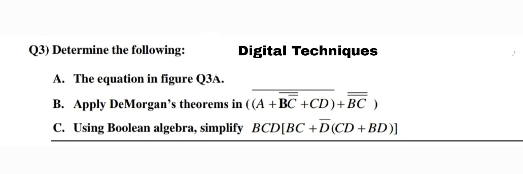Q3) Determine the following:
Digital Techniques
A. The equation in figure Q3A.
B. Apply DeMorgan’s theorems in ((A +BC +CD)+BC )
C. Using Boolean algebra, simplify BCD[BC +D(CD +BD)]
