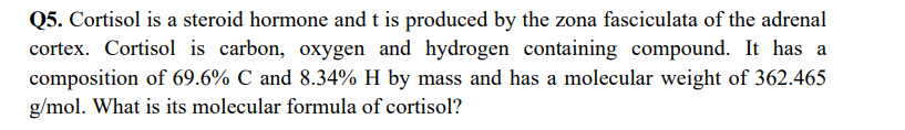 Q5. Cortisol is a steroid hormone and t is produced by the zona fasciculata of the adrenal
cortex. Cortisol is carbon, oxygen and hydrogen containing compound. It has a
composition of 69.6% C and 8.34% H by mass and has a molecular weight of 362.465
g/mol. What is its molecular formula of cortisol?
