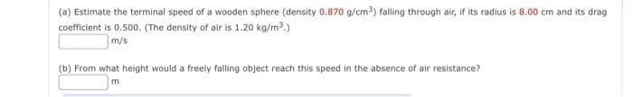 (a) Estimate the terminal speed of a wooden sphere (density 0.870 g/cm³) falling through air, if its radius is 8.00 cm and its drag
coefficient is 0.500. (The density of air is 1.20 kg/m³.)
m/s
(b) From what height would a freely falling object reach this speed in the absence of air resistance?
m