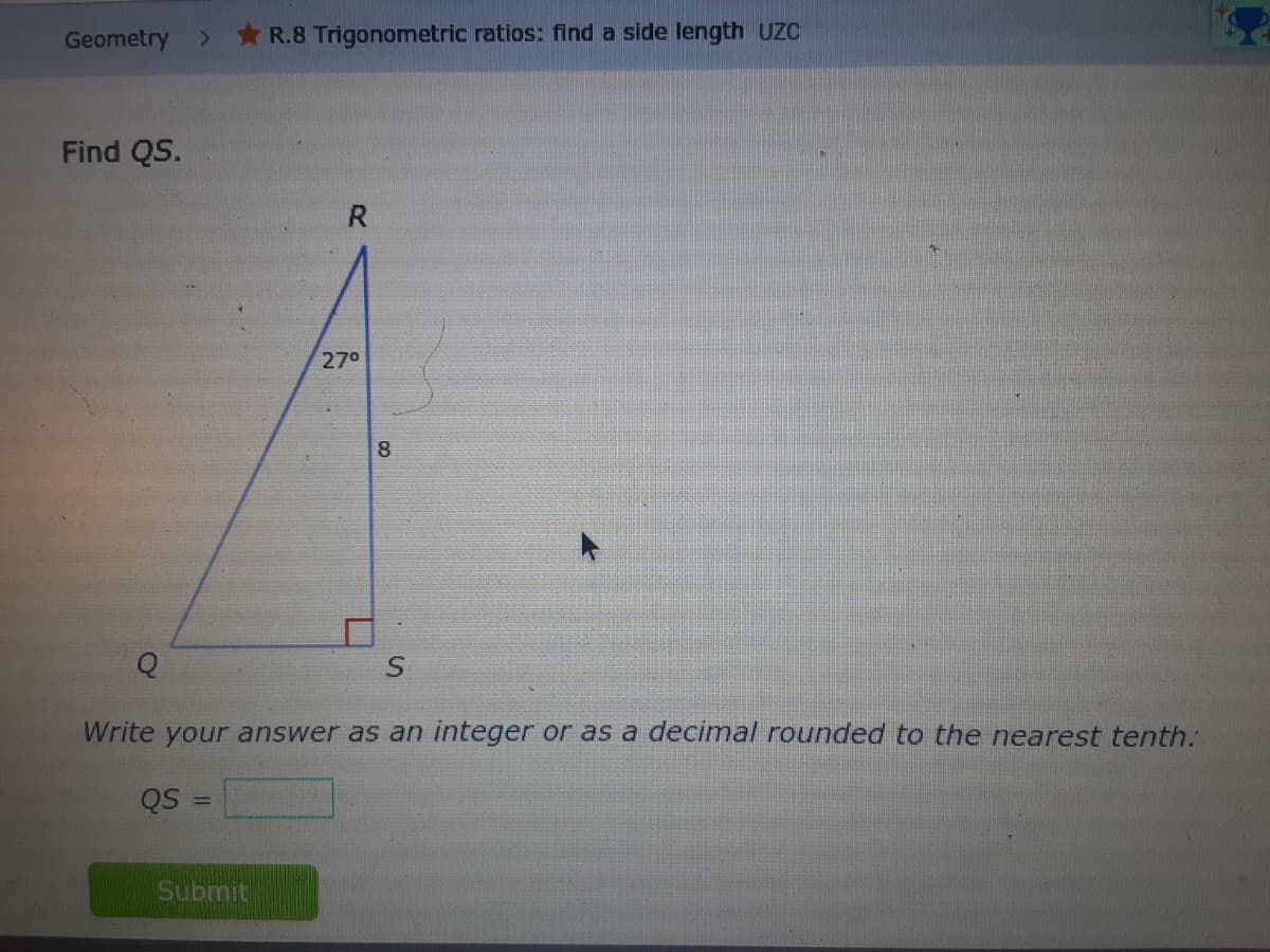 Geometry
R.8 Trigonometric ratios: find a side length UZC
Find QS.
R.
270
8
Write your answer as an integer or as a decimal rounded to the nearest tenth.
QS
Submit
