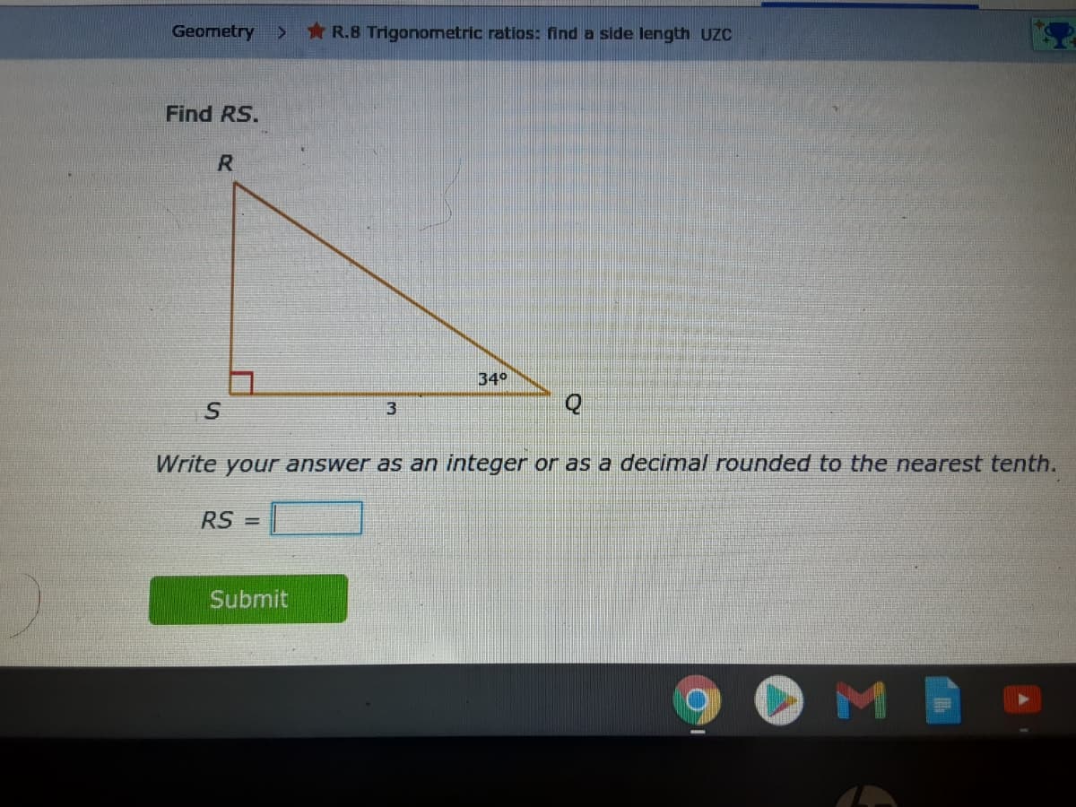 Geometry
* R.8 Trigonometric ratios: find a side length UZC
Find RS.
34°
3
Write your answer as an integer or as a decimal rounded to the nearest tenth.
RS =
Submit
