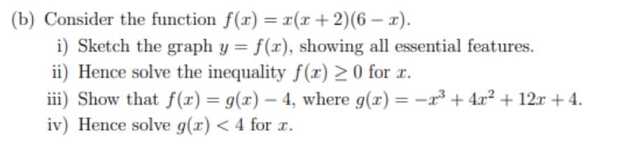 (b) Consider the function f(x) = x(x+2)(6 – x).
i) Sketch the graph y = f(x), showing all essential features.
ii) Hence solve the inequality f(r) 2 0 for r.
iii) Show that f(r) = g(x) – 4, where g(x) = -r³ + 4.x² + 12x + 4.
iv) Hence solve g(x) < 4 for r.
