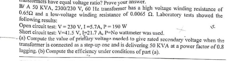 have equal voltage ratio? Prove your answer.
B/ A 50 KVA, 2300/230 V, 60 Hz transformer has a high voltage winding resistance of
0.652 and a low-voltage winding resistance of 0.0065 2. Laboratory tests showed the
following results:
Open circuit test: V = 230 V, 1=5.7A, P = 190 W
Short circuit test: V-41.5 V, 1-21.7 A, P-No wattmeter was used.
(a) Compute the value of primàry voltage needed to give rated secondary voltage when the
transformer is connected as a step-up one and is delivering 50 KVA at a power factor of 0.8
lagging. (b) Compute the efficiency under conditions of part (a).
18
