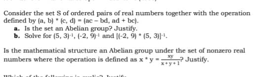 Consider the set S of ordered pairs of real numbers together with the operation
defined by (a, b) * (c, d) = (ac - bd, ad + bc).
a. Is the set an Abelian group? Justify.
b. Solve for (5, 3)-¹, (-2, 9)-¹ and [(-2, 9) *(5, 3)]-¹.
Is the mathematical structure an Abelian group under the set of nonzero real
numbers where the operation is defined as x * y = xy
+? Justify.
x+y+1'
Which f th fall
intifie