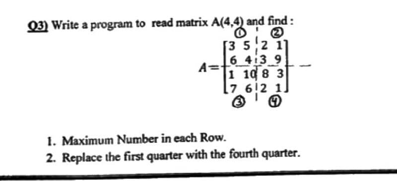 and find :
Q3) Write a program to read matrix A(4,4) a
A=
[3 5 2 11
6 413 9
1 108 3
7
612 1.
4
1. Maximum Number in each Row.
2. Replace the first quarter with the fourth quarter.