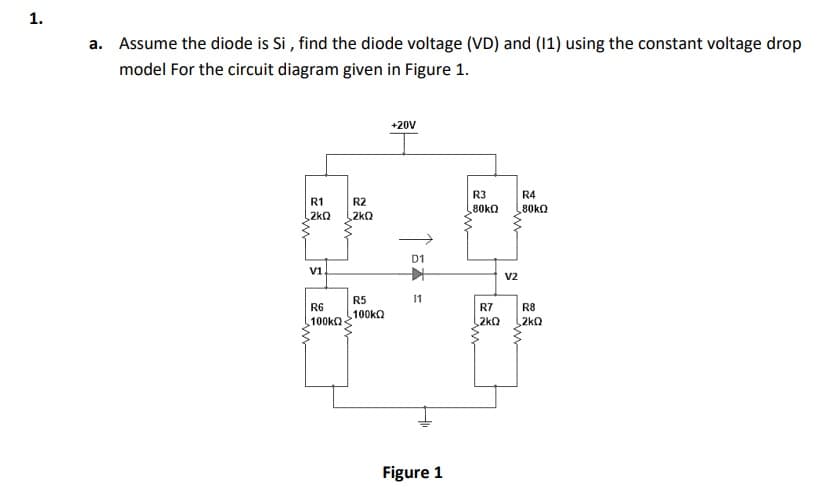 1.
a. Assume the diode is Si , find the diode voltage (VD) and (11) using the constant voltage drop
model For the circuit diagram given in Figure 1.
+20V
R3
R4
R1
R2
80KQ
80KQ
2kQ
2kQ
D1
V1.
V2
R5
11
R6
R7
R8
100kQ
100KQ
2kQ
2kQ
Figure 1
