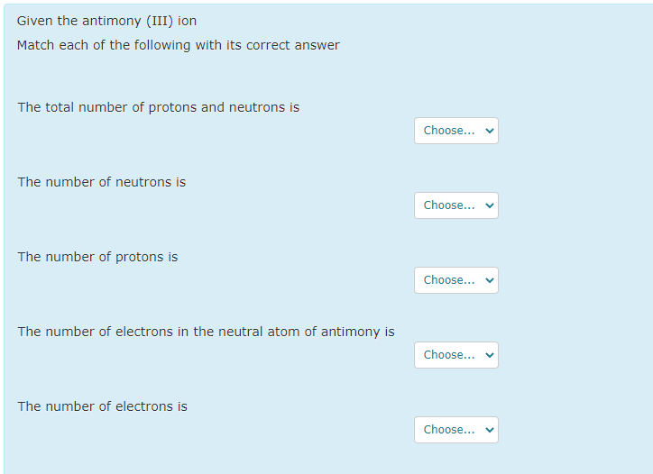 Given the antimony (III) ion
Match each of the following with its correct answer
The total number of protons and neutrons is
Choose...
The number of neutrons is
Choose...
The number of protons is
Choose...
The number of electrons in the neutral atom of antimony is
Choose...
The number of electrons is
Choose...
