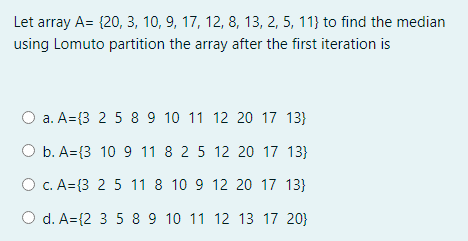 Let array A= {20, 3, 10, 9, 17, 12, 8, 13, 2, 5, 11} to find the median
using Lomuto partition the array after the first iteration is
a. A={3 2 5 8 9 10 11 12 20 17 13}
O b. A={3 10 9 11 8 2 5 12 20 17 13}
O C. A={3 2 5 11 8 10 9 12 20 17 13}
d. A={2 3 5 8 9 10 11 12 13 17 20}
