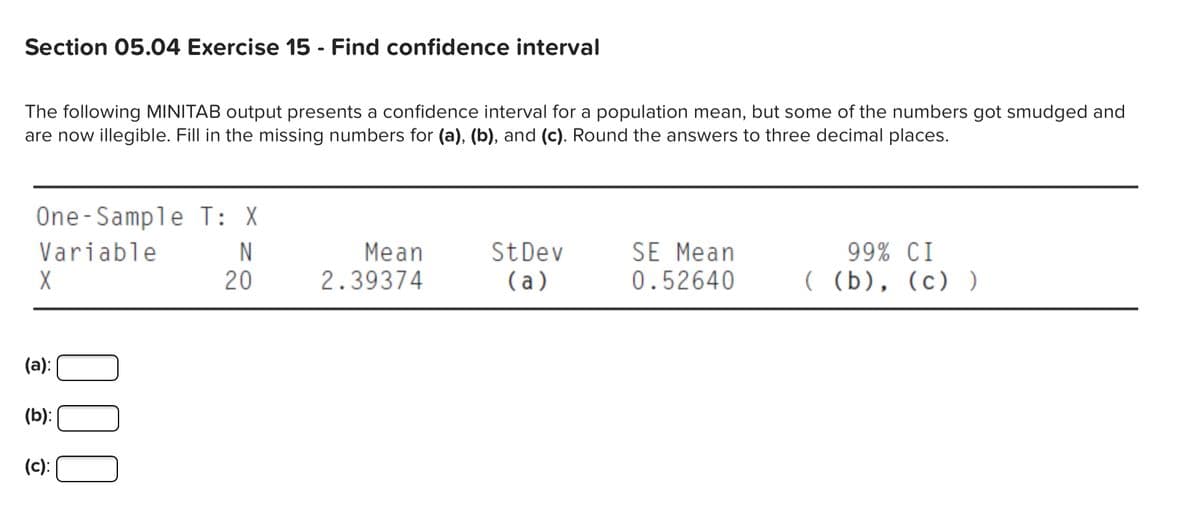 Section 05.04 Exercise 15 - Find confidence interval
The following MINITAB output presents a confidence interval for a population mean, but some of the numbers got smudged and
are now illegible. Fill in the missing numbers for (a), (b), and (c). Round the answers to three decimal places.
One-Sample T: X
SE Mean
Variable
X
99% CI
( (b), (c) )
N
Mean
StDev
( a)
20
2.39374
0.52640
(a):
(b):|
(c):
000
