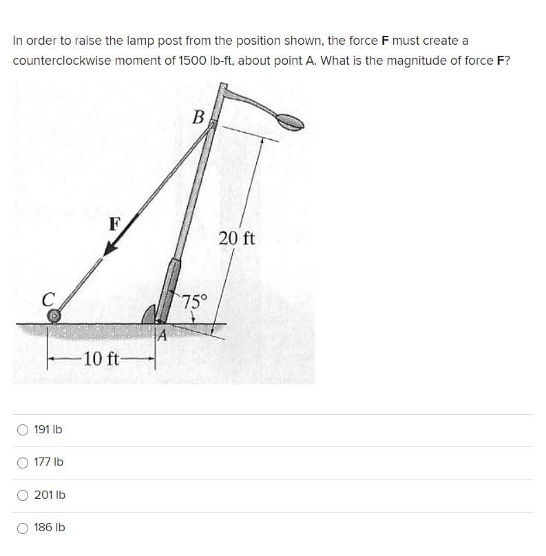 In order to raise the lamp post from the position shown, the force F must create a
counterclockwise moment of 1500 lb-ft, about point A. What is the magnitude of force F?
