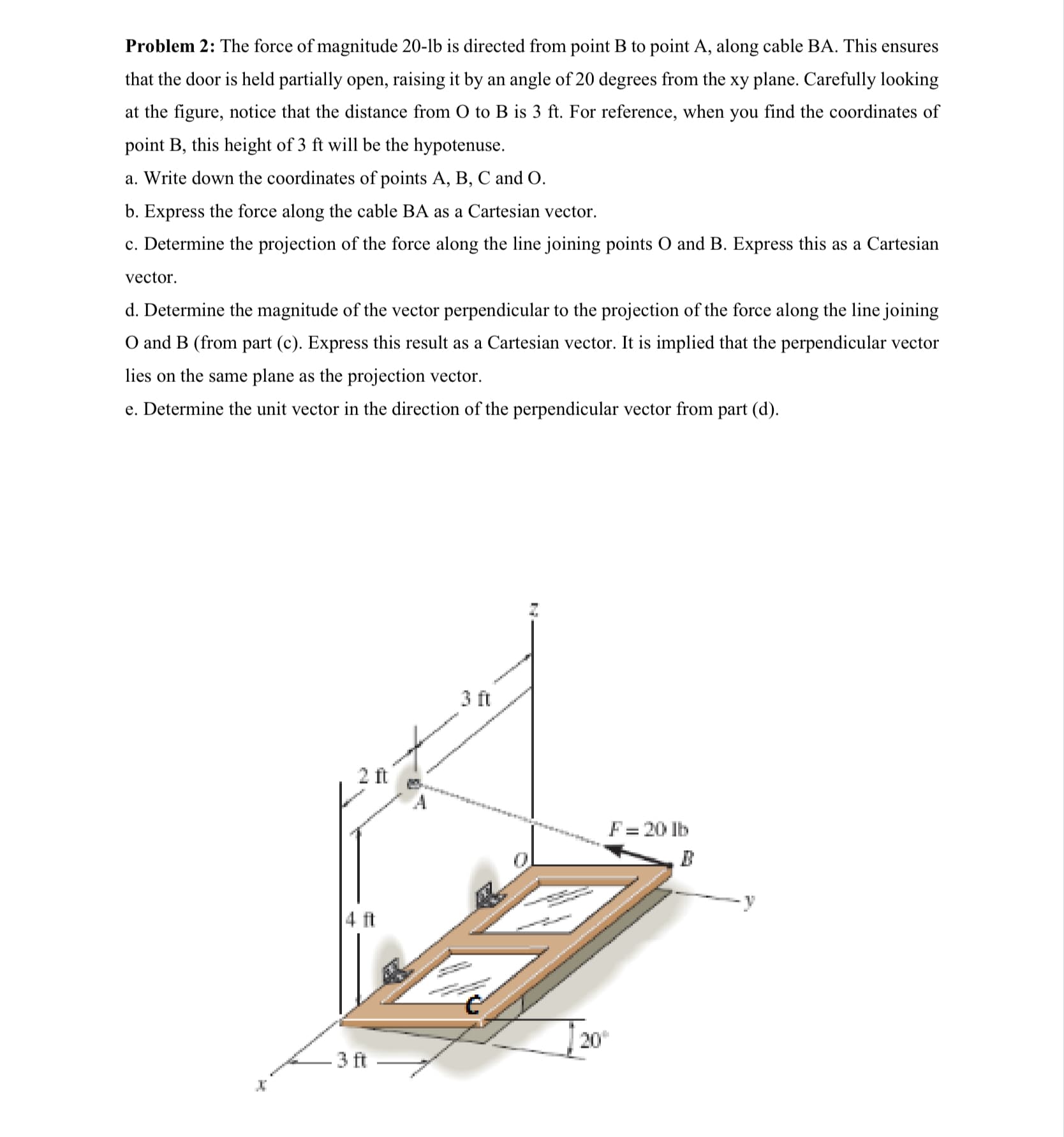 Problem 2: The force of magnitude 20-lb is directed from point B to point A, along cable BA. This ensures
that the door is held partially open, raising it by an angle of 20 degrees from the xy plane. Carefully looking
at the figure, notice that the distance from O to B is 3 ft. For reference, when you find the coordinates of
point B, this height of 3 ft will be the hypotenuse.
a. Write down the coordinates of points A, B, C and O.
b. Express the force along the cable BA as a Cartesian vector.
c. Determine the projection of the force along the line joining points O and B. Express this as a Cartesian
vector.
