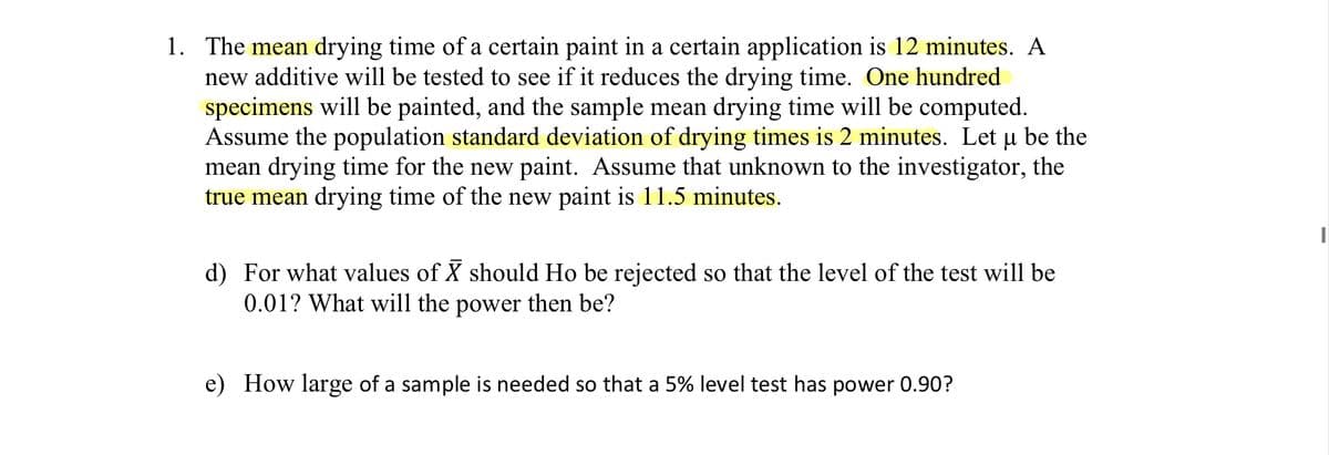 1. The mean drying time of a certain paint in a certain application is 12 minutes. A
new additive will be tested to see if it reduces the drying time. One hundred
specimens will be painted, and the sample mean drying time will be computed.
Assume the population standard deviation of drying times is 2 minutes. Let u be the
mean drying time for the new paint. Assume that unknown to the investigator, the
true mean drying time of the new paint is 11.5 minutes.
d) For what values of X should Ho be rejected so that the level of the test will be
0.01? What will the power then be?
e) How large of a sample is needed so that a 5% level test has power 0.90?
