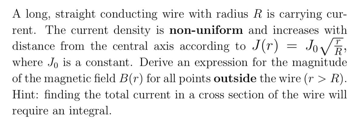 A long, straight conducting wire with radius R is carrying cur-
rent. The current density is non-uniform and increases with
distance from the central axis according to J (r) = JoVR:
where J, is a constant. Derive an expression for the magnitude
of the magnetic field B(r) for all points outside the wire (r > R).
Hint: finding the total current in a cross section of the wire will
require an integral.
