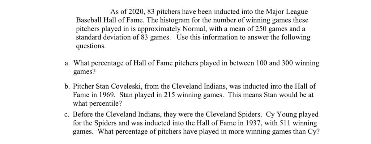 As of 2020, 83 pitchers have been inducted into the Major League
Baseball Hall of Fame. The histogram for the number of winning games these
pitchers played in is approximately Normal, with a mean of 250 games and a
standard deviation of 83 games. Use this information to answer the following
questions.
a. What percentage of Hall of Fame pitchers played in between 100 and 300 winning
games?
b. Pitcher Stan Coveleski, from the Cleveland Indians, was inducted into the Hall of
Fame in 1969. Stan played in 215 winning games. This means Stan would be at
what percentile?
c. Before the Cleveland Indians, they were the Cleveland Spiders. Cy Young played
for the Spiders and was inducted into the Hall of Fame in 1937, with 511 winning
games. What percentage of pitchers have played in more winning games than Cy?
