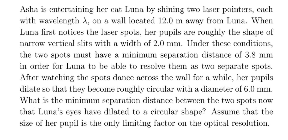 Asha is entertaining her cat Luna by shining two laser pointers, each
with wavelength X, on a wall located 12.0 m away from Luna. When
Luna first notices the laser spots, her pupils are roughly the shape of
narrow vertical slits with a width of 2.0 mm. Under these conditions,
the two spots must have a minimum separation distance of 3.8 mm
in order for Luna to be able to resolve them as two separate spots.
After watching the spots dance across the wall for a while, her pupils
dilate so that they become roughly circular with a diameter of 6.0 mm.
What is the minimum separation distance between the two spots now
that Luna's eyes have dilated to a circular shape? Assume that the
size of her pupil is the only limiting factor on the optical resolution.
